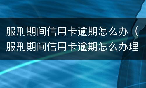 服刑期间信用卡逾期怎么办（服刑期间信用卡逾期怎么办理）