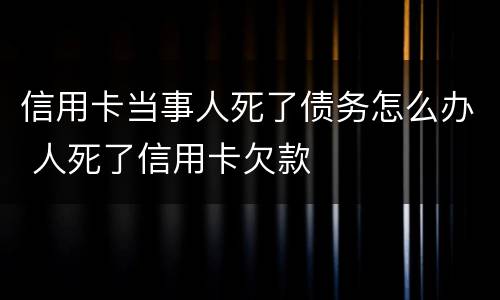 信用卡当事人死了债务怎么办 人死了信用卡欠款