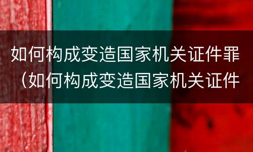 如何构成变造国家机关证件罪（如何构成变造国家机关证件罪）