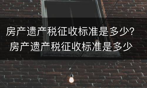 房产遗产税征收标准是多少？ 房产遗产税征收标准是多少