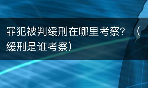 罪犯被判缓刑在哪里考察？（缓刑是谁考察）
