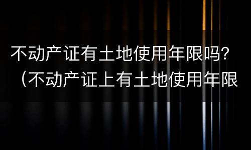 不动产证有土地使用年限吗？（不动产证上有土地使用年限吗）