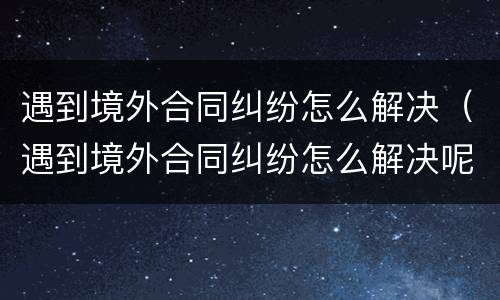 遇到境外合同纠纷怎么解决（遇到境外合同纠纷怎么解决呢）