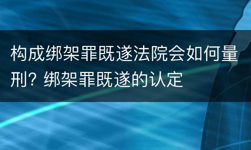 构成绑架罪既遂法院会如何量刑? 绑架罪既遂的认定
