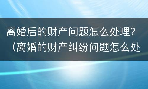 离婚后的财产问题怎么处理？（离婚的财产纠纷问题怎么处理）