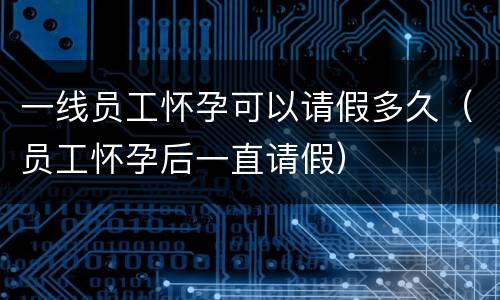一线员工怀孕可以请假多久（员工怀孕后一直请假）