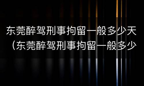 东莞醉驾刑事拘留一般多少天（东莞醉驾刑事拘留一般多少天判刑）