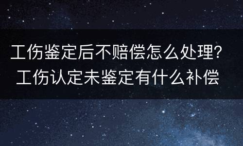 工伤鉴定后不赔偿怎么处理？ 工伤认定未鉴定有什么补偿