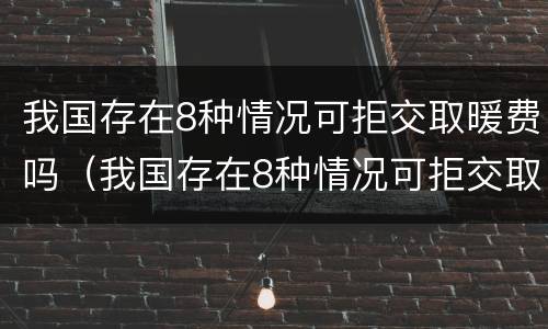 我国存在8种情况可拒交取暖费吗（我国存在8种情况可拒交取暖费吗英文）