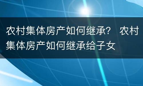 农村集体房产如何继承？ 农村集体房产如何继承给子女