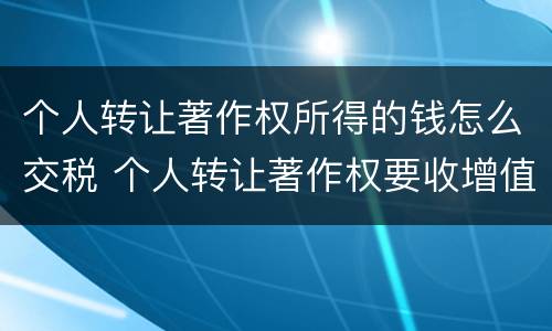 个人转让著作权所得的钱怎么交税 个人转让著作权要收增值税吗