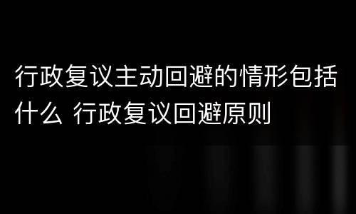 行政复议主动回避的情形包括什么 行政复议回避原则