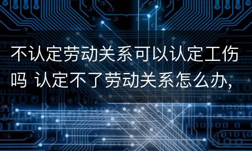 不认定劳动关系可以认定工伤吗 认定不了劳动关系怎么办,能法院起诉吗