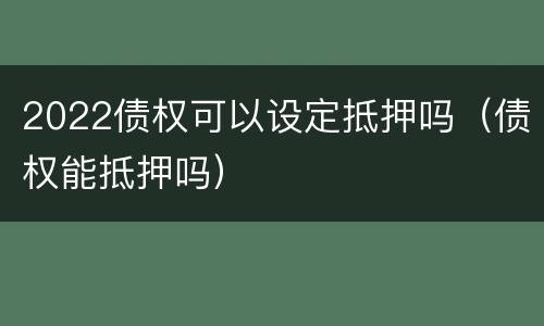 2022债权可以设定抵押吗（债权能抵押吗）