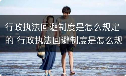 行政执法回避制度是怎么规定的 行政执法回避制度是怎么规定的呢