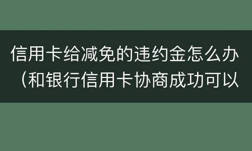 信用卡给减免的违约金怎么办（和银行信用卡协商成功可以减免违约金吗）