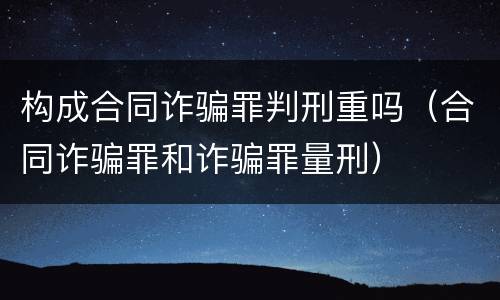 构成合同诈骗罪判刑重吗（合同诈骗罪和诈骗罪量刑）