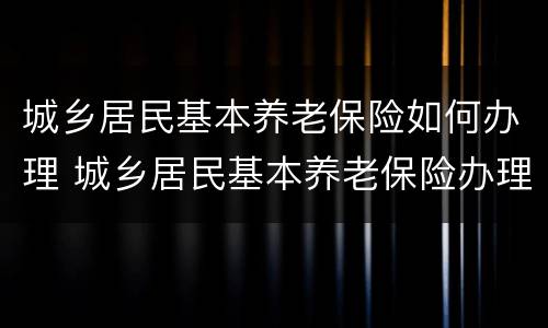 城乡居民基本养老保险如何办理 城乡居民基本养老保险办理流程