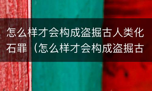 怎么样才会构成盗掘古人类化石罪（怎么样才会构成盗掘古人类化石罪名）