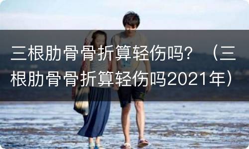 三根肋骨骨折算轻伤吗？（三根肋骨骨折算轻伤吗2021年）