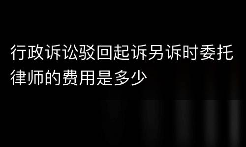 行政诉讼驳回起诉另诉时委托律师的费用是多少