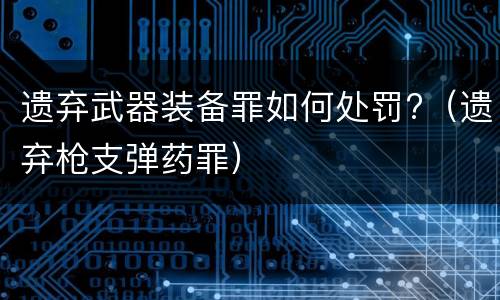 遗弃武器装备罪如何处罚?（遗弃枪支弹药罪）