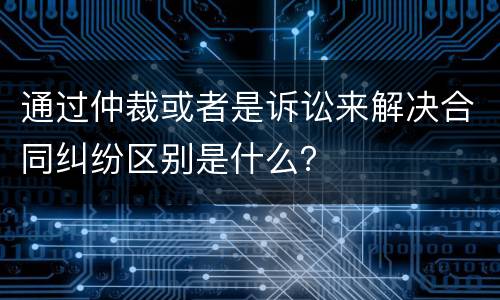 通过仲裁或者是诉讼来解决合同纠纷区别是什么？
