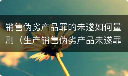 销售伪劣产品罪的未遂如何量刑（生产销售伪劣产品未遂罪如何量刑）