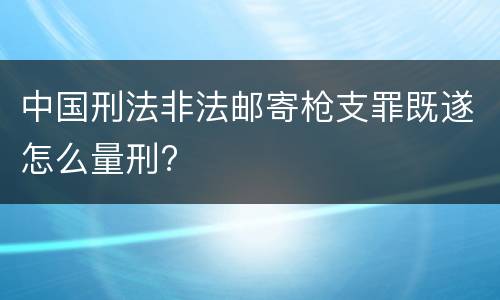 中国刑法非法邮寄枪支罪既遂怎么量刑?