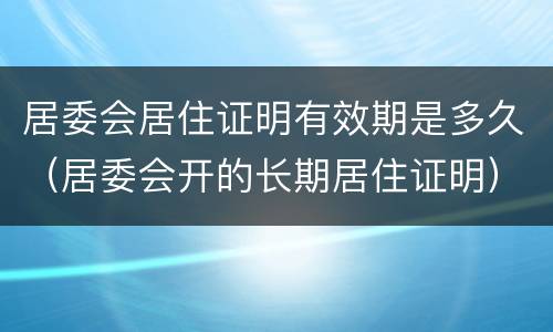 居委会居住证明有效期是多久（居委会开的长期居住证明）