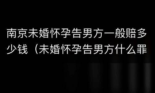 南京未婚怀孕告男方一般赔多少钱（未婚怀孕告男方什么罪,男方有家庭）
