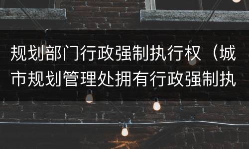 规划部门行政强制执行权（城市规划管理处拥有行政强制执行权吗）
