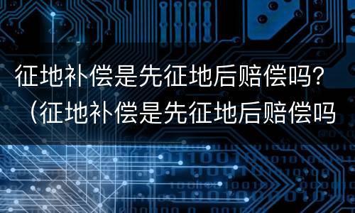 征地补偿是先征地后赔偿吗？（征地补偿是先征地后赔偿吗为什么）