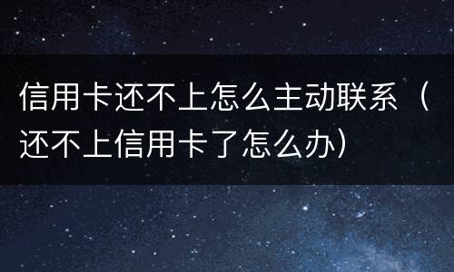 信用卡还不上怎么主动联系（还不上信用卡了怎么办）