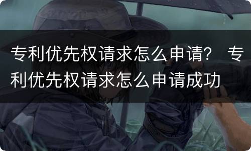 专利优先权请求怎么申请？ 专利优先权请求怎么申请成功