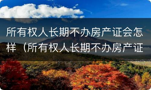 所有权人长期不办房产证会怎样（所有权人长期不办房产证会怎样呢）