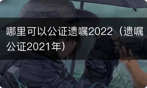 哪里可以公证遗嘱2022（遗嘱公证2021年）