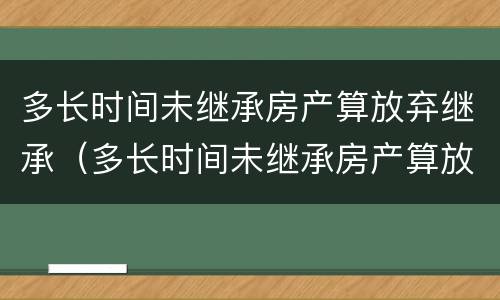 多长时间未继承房产算放弃继承（多长时间未继承房产算放弃继承遗产）