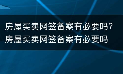 房屋买卖网签备案有必要吗? 房屋买卖网签备案有必要吗