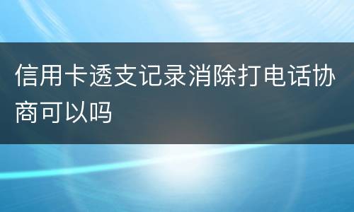 信用卡透支记录消除打电话协商可以吗