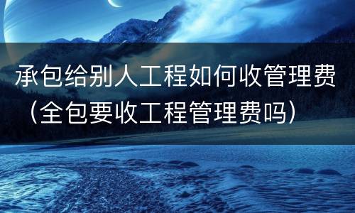 承包给别人工程如何收管理费（全包要收工程管理费吗）