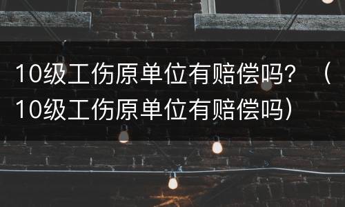10级工伤原单位有赔偿吗？（10级工伤原单位有赔偿吗）