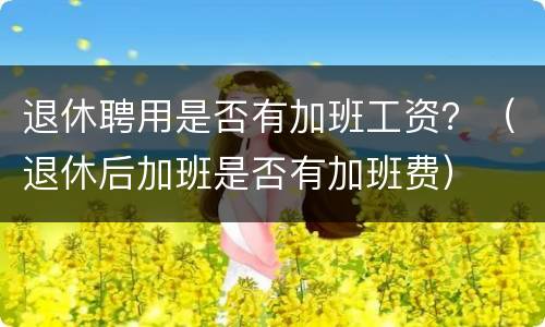 退休聘用是否有加班工资？（退休后加班是否有加班费）