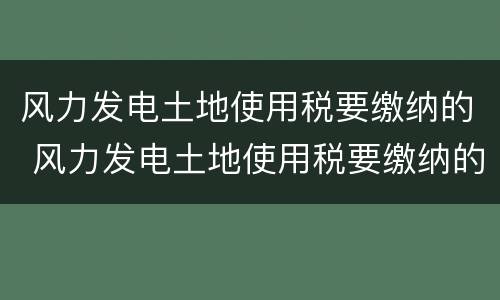 风力发电土地使用税要缴纳的 风力发电土地使用税要缴纳的税种