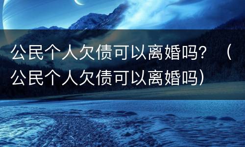 公民个人欠债可以离婚吗？（公民个人欠债可以离婚吗）