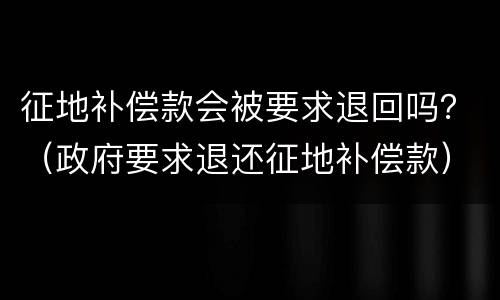 征地补偿款会被要求退回吗？（政府要求退还征地补偿款）