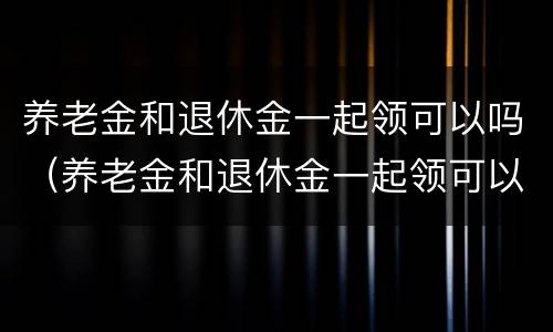 养老金和退休金一起领可以吗（养老金和退休金一起领可以吗）
