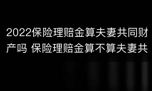 2022保险理赔金算夫妻共同财产吗 保险理赔金算不算夫妻共同财产