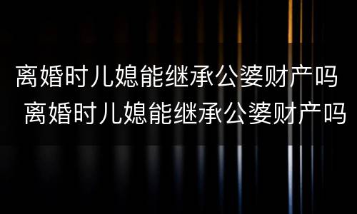 离婚时儿媳能继承公婆财产吗 离婚时儿媳能继承公婆财产吗知乎