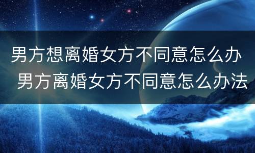 男方想离婚女方不同意怎么办 男方离婚女方不同意怎么办法律离婚